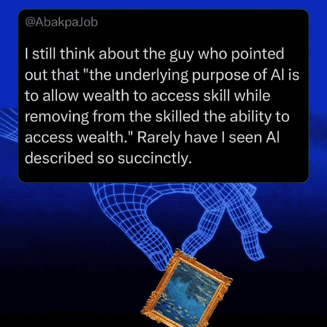 I still think about the guy who pointed out that “the underlying purpose of AI is to allow wealth to access skill while removing from the skilled the ability to access wealth.” Rarely hae I seen AI described so succinctly.